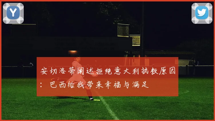 安切洛蒂阐述拒绝意大利执教原因：巴西给我带来幸福与满足