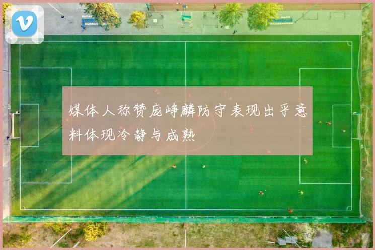 媒体人称赞庞峥麟防守表现出乎意料体现冷静与成熟