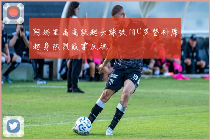 阿姆里高高跃起头球破门C罗替补席起身热烈鼓掌庆祝
