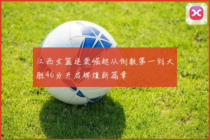 江西女篮逆袭崛起从倒数第一到大胜46分开启辉煌新篇章