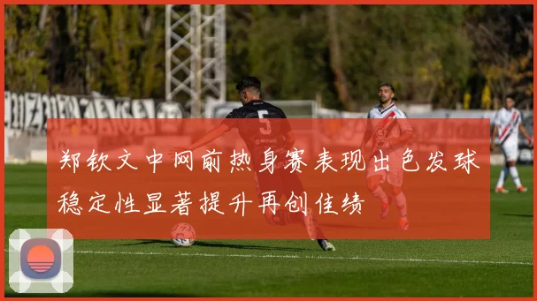 郑钦文中网前热身赛表现出色发球稳定性显著提升再创佳绩